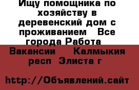 Ищу помощника по хозяйству в деревенский дом с проживанием - Все города Работа » Вакансии   . Калмыкия респ.,Элиста г.